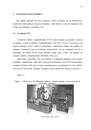 15
2 FUNDAMENTAÇÃO TEÓRICA
Este capítulo apresenta um breve referencial teórico do projeto que foi desenvolvido,
passando por uma explicação do que é a tecnologia, como funciona e os tipos de maquinas mais
comuns que empregam a tecnologia CNC.
2.1 Tecnologia CNC
O comando numérico computadorizado (CNC) é uma tecnologia que permite o controle
de máquinas a partir de interfaces computadorizadas. Em 1947 a Parsons Corporation, uma
pequena fabricante rotores e hélices de helicópteros, experimentou adaptar uma máquina de
usinagem convencional para ser controlada numericamente por um computador que lia as
informações de controle em um cartão perfurado. Surgia assim, o início das máquinas de
comando numérico computadorizado (SEAMES, 2001, p.2).
Desde então, a tecnologia CNC vem evoluindo e se adaptando juntamente com o avanço
tecnológico, automatizando ainda mais os processos de fabricação. Já em 1959 era apresentada
a primeira fresadora CNC capaz de trocar automaticamente sua ferramenta de corte (GENG,
2015, p.10-2), dessa forma a máquina demandava menos interferência humana no processo (
Figura 1).
Figura 1 - 1959: Fresa CNC Milwaukee-Matic-II, primeira máquina com um trocador de
ferramentas automático.
Fonte: GENG (2015, p.10-2).
 