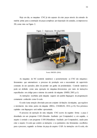 16
Hoje em dia, as maquinas CNC já são capazes de criar peças através da extrusão de
matéria prima para a construção de peças complexas por deposição de camadas, as impressoras
3D, como visto na Figura 2.
Figura 2 - Impressora 3D objet1000.
Fonte: SMG3D (2016).
As maquinas de NC (controle numérico) e posteriormente as CNC são máquinas-
ferramentas que automatizam o processo de produção sem a necessidade de supervisão
constante de um operador, além de permitir um ganho de produtividade. Controle numérico
pode ser definido como uma operação de máquinas-ferramentas por meio de instruções
especificadas em código para o sistema de controle de máquina (SMID, 2003, p.1).
As instruções recebidas pela máquina seguem um padrão linguagem de programação
comumente conhecido como G-code.
G-code é uma notação abreviada para um conjunto de funções da máquina, que regulam
o movimento das várias partes da máquina (BELL; CHARLES, 2014, p.14). Nos próximos
capítulos esta linguagem será melhor apresentada.
O processo de operação de uma máquina CNC ocorre da seguinte forma: a peça é
desenhada em um programa CAD (Desenho Auxiliado por Computador) e, em seguida, o
arquivo é enviado a um programa CAM (Manufatura Auxiliada por Computador), usado para
criar o arquivo G-code que contém as instruções e os parâmetros das ferramentas escolhidas
para o processo, seguindo as formas da peça do arquivo CAD. As instruções em G-code, são
 
