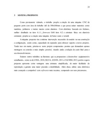 25
3 SISTEMA PROPOSTO
Como previamente relatado, o trabalho propõe a criação de uma máquina CNC de
pequeno porte com área de trabalho útil de 500x500mm e que possa usinar materiais como
madeiras, polímeros e metais macios como alumínio. Com eletrônica baseada em Arduino,
melhor detalhado no item 6.1.1, firmware Grbl item 4.2 e estrutura física em alumínio
estrutural, propõe-se a criação uma máquina de baixo custo e versátil.
A máquina proposta visa a mínima intervenção necessária do usuário na sua construção
e configuração, assim como, capacidade de expansão para oferecer suporte a novos projetos.
Tendo isso em mente, prioriza-se neste projeto componentes prontos que demandam apenas
montagem ou conexão o mais simples possível, visando ainda a redução do custo final para o
seu desenvolvimento.
Existem outros trabalhos na literatura que se propuseram a desenvolver equipamentos
semelhantes, como os de LYRA, 2010, SILVA; ZANIN, 2011 e FACHIM, 2013, porém o agora
proposto apresenta como vantagens uma estrutura simplificada, de maior facilidade de
reprodução e garante uma maior precisão e durabilidade. Além disso, utiliza uma eletrônica
mais avançada e compatível com softwares mais recentes, comparado aos seus precursores.
 