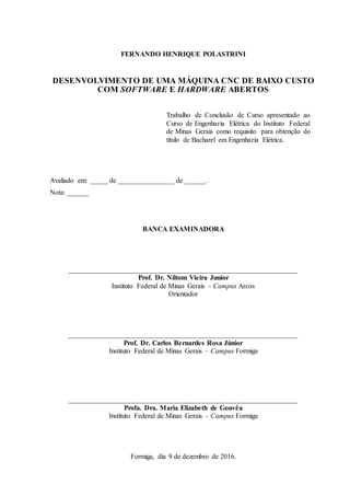 FERNANDO HENRIQUE POLASTRINI
DESENVOLVIMENTO DE UMA MÁQUINA CNC DE BAIXO CUSTO
COM SOFTWARE E HARDWARE ABERTOS
Trabalho de Conclusão de Curso apresentado ao
Curso de Engenharia Elétrica do Instituto Federal
de Minas Gerais como requisito para obtenção do
título de Bacharel em Engenharia Elétrica.
Avaliado em: _____ de ________________ de ______.
Nota: ______
BANCA EXAMINADORA
_________________________________________________________________
Prof. Dr. Niltom Vieira Junior
Instituto Federal de Minas Gerais – Campus Arcos
Orientador
_________________________________________________________________
Prof. Dr. Carlos Bernardes Rosa Júnior
Instituto Federal de Minas Gerais – Campus Formiga
_________________________________________________________________
Profa. Dra. Maria Elizabeth de Gouvêa
Instituto Federal de Minas Gerais – Campus Formiga
Formiga, dia 9 de dezembro de 2016.
 