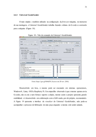 31
4.4.1 Universal GcodeSender
O mais simples e também utilizado na configuração da firmware máquina, no momento
de sua montagem, o Universal GcodeSender trabalha fazendo a leitura do G-code e o enviando
para a máquina (Figura 18).
Figura 18 - Tela de comando do Universal GcodeSender.
Fonte: https://goo.gl/Ot8xCM (Acesso em: 20 nov. 2016).
Desenvolvido em Java, o mesmo pode ser executado em sistemas operacionais,
Windows®, Linux, OSX e Raspberry Pi. Um empecilho observado é que o mesmo apenas envia
G-codes, não os cria e nem fornece suporte a edição, mesmo assim o projeto apresenta grande
estabilidade e é desenvolvido em colaboração com o Grbl sendo, por ele próprio, recomendado.
A Figura 19 apresenta a interface de visualizer do Universal GcodeSender, nela pode-se
acompanhar o processo de fabricação de uma peça enquanto a mesma está sendo usinada.
 