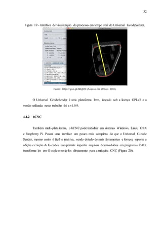 32
Figura 19 - Interface de visualização do processo em tempo real do Universal GcodeSender.
Fonte: https://goo.gl/ZkQjO1 (Acesso em: 20 nov. 2016).
O Universal GcodeSender é uma plataforma livre, lançado sob a licença GPLv3 e a
versão utilizada neste trabalho foi a v1.0.9.
4.4.2 bCNC
Também multi-plataforma, o bCNC pode trabalhar em sistemas Windows, Linux, OSX
e Raspberry Pi. Possui uma interface um pouco mais complexa do que o Universal G-code
Sender, mesmo assim é fácil e intuitiva, sendo dotado de mais ferramentas e fornece suporte a
edição e criação de G-codes. Isso permite importar arquivos desenvolvidos em programas CAD,
transforma-los em G-code e envia-los diretamente para a máquina CNC (Figura 20).
 