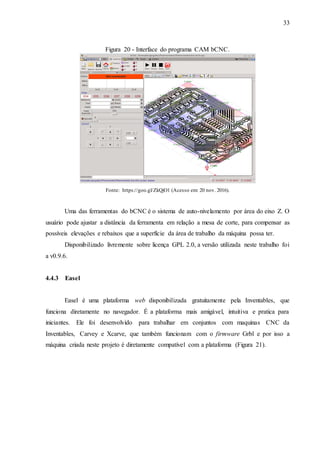 33
Figura 20 - Interface do programa CAM bCNC.
Fonte: https://goo.gl/ZkQjO1 (Acesso em: 20 nov. 2016).
Uma das ferramentas do bCNC é o sistema de auto-nivelamento por área do eixo Z. O
usuário pode ajustar a distância da ferramenta em relação a mesa de corte, para compensar as
possíveis elevações e rebaixos que a superfície da área de trabalho da máquina possa ter.
Disponibilizado livremente sobre licença GPL 2.0, a versão utilizada neste trabalho foi
a v0.9.6.
4.4.3 Easel
Easel é uma plataforma web disponibilizada gratuitamente pela Inventables, que
funciona diretamente no navegador. É a plataforma mais amigável, intuitiva e pratica para
iniciantes. Ele foi desenvolvido para trabalhar em conjuntos com maquinas CNC da
Inventables, Carvey e Xcarve, que também funcionam com o firmware Grbl e por isso a
máquina criada neste projeto é diretamente compatível com a plataforma (Figura 21).
 
