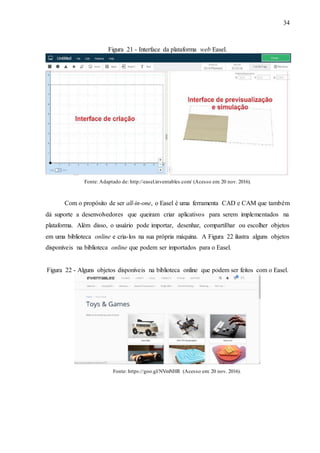 34
Figura 21 - Interface da plataforma web Easel.
Fonte: Adaptado de: http://easel.inventables.com/ (Acesso em: 20 nov. 2016).
Com o propósito de ser all-in-one, o Easel é uma ferramenta CAD e CAM que também
dá suporte a desenvolvedores que queiram criar aplicativos para serem implementados na
plataforma. Além disso, o usuário pode importar, desenhar, compartilhar ou escolher objetos
em uma biblioteca online e cria-los na sua própria máquina. A Figura 22 ilustra alguns objetos
disponíveis na biblioteca online que podem ser importados para o Easel.
Figura 22 - Alguns objetos disponíveis na biblioteca online que podem ser feitos com o Easel.
Fonte: https://goo.gl/NVmNHR (Acesso em: 20 nov. 2016).
 
