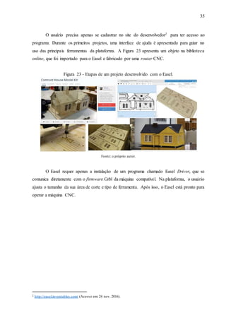 35
O usuário precisa apenas se cadastrar no site do desenvolvedor2 para ter acesso ao
programa. Durante os primeiros projetos, uma interface de ajuda é apresentada para guiar no
uso das principais ferramentas da plataforma. A Figura 23 apresenta um objeto na biblioteca
online, que foi importado para o Easel e fabricado por uma router CNC.
Figura 23 - Etapas de um projeto desenvolvido com o Easel.
Fonte: o próprio autor.
O Easel requer apenas a instalação de um programa chamado Easel Driver, que se
comunica diretamente com o firmware Grbl da máquina compatível. Na plataforma, o usuário
ajusta o tamanho da sua área de corte e tipo de ferramenta. Após isso, o Easel está pronto para
operar a máquina CNC.
2 http://easel.inventables.com/ (Acesso em: 24 nov. 2016).
 