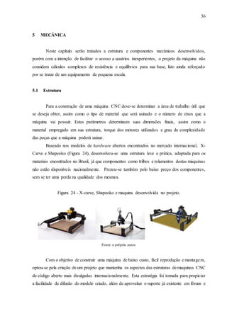 36
5 MECÂNICA
Neste capítulo serão tratados a estrutura e componentes mecânicos desenvolvidos,
porém com a intenção de facilitar o acesso a usuários inexperientes, o projeto da máquina não
considera cálculos complexos de resistência e equilíbrios para sua base, fato ainda reforçado
por se tratar de um equipamento de pequena escala.
5.1 Estrutura
Para a construção de uma máquina CNC deve-se determinar a área de trabalho útil que
se deseja obter, assim como o tipo de material que será usinado e o número de eixos que a
máquina vai possuir. Estes parâmetros determinam suas dimensões finais, assim como o
material empregado em sua estrutura, torque dos motores utilizados e grau de complexidade
das peças que a máquina poderá usinar.
Baseado nos modelos de hardware abertos encontrados no mercado internacional, X-
Carve e Shapeoko (Figura 24), desenvolveu-se uma estrutura leve e prática, adaptada para os
materiais encontrados no Brasil, já que componentes como trilhos e rolamentos destas máquinas
não estão disponíveis nacionalmente. Prezou-se também pelo baixo preço dos componentes,
sem se ter uma perda na qualidade dos mesmos.
Figura 24 - X-carve, Shapeoko e maquina desenvolvida no projeto.
Fonte: o próprio autor.
Com o objetivo de construir uma máquina de baixo custo, fácil reprodução e montagem,
optou-se pela criação de um projeto que mantenha os aspectos das estruturas de maquinas CNC
de código aberto mais divulgadas internacionalmente. Esta estratégia foi tomada para propiciar
a facilidade de difusão do modelo criado, além de aproveitar o suporte já existente em fóruns e
 