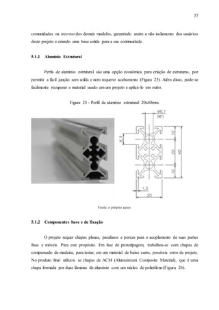 37
comunidades na internet dos demais modelos, garantindo assim o não isolamento dos usuários
deste projeto e criando uma base solida para a sua continuidade.
5.1.1 Alumínio Estrutural
Perfis de alumínio estrutural são uma opção econômica para criação de estruturas, por
permitir a fácil junção sem solda e nem requerer acabamento (Figura 25). Além disso, pode-se
facilmente recuperar o material usado em um projeto e aplicá-lo em outro.
Figura 25 - Perfil de alumínio estrutural 20x40mm.
Fonte: o próprio autor.
5.1.2 Componentes base e de fixação
O projeto requer chapas planas, parafusos e porcas para o acoplamento de suas partes
fixas e móveis. Para este propósito. Em fase de prototipagem, trabalhou-se com chapas de
compensado de madeira, para testar, em um material de baixo custo, possíveis erros de projeto.
No produto final utilizou se chapas de ACM (Alumuinium Composite Material), que é uma
chapa formada por duas lâminas de alumínio com um núcleo de polietileno(Figura 26).
 