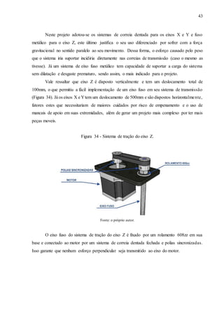 43
Neste projeto adotou-se os sistemas de correia dentada para os eixos X e Y e fuso
metálico para o eixo Z, este último justifica o seu uso diferenciado por sofrer com a força
gravitacional no sentido paralelo ao seu movimento. Dessa forma, o esforço causado pelo peso
que o sistema iria suportar incidiria diretamente nas correias de transmissão (caso o mesmo as
tivesse). Já um sistema de eixo fuso metálico tem capacidade de suportar a carga do sistema
sem dilatação e desgaste prematuro, sendo assim, o mais indicado para o projeto.
Vale ressaltar que eixo Z é disposto verticalmente e tem um deslocamento total de
100mm, o que permitiu a fácil implementação de um eixo fuso em seu sistema de transmissão
(Figura 34). Já os eixos X e Y tem um deslocamento de 500mm e são dispostos horizontalmente,
fatores estes que necessitariam de maiores cuidados por risco de empenamento e o uso de
mancais de apoio em suas extremidades, além de gerar um projeto mais complexo por ter mais
peças moveis.
Figura 34 - Sistema de tração do eixo Z.
Fonte: o próprio autor.
O eixo fuso do sistema de tração do eixo Z é fixado por um rolamento 608zz em sua
base e conectado ao motor por um sistema de correia dentada fechada e polias sincronizadas.
Isso garante que nenhum esforço perpendicular seja transmitido ao eixo do motor.
 