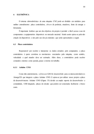 44
6 ELETRÔNICA
O sistema eletroeletrônico de uma máquina CNC pode ser dividido em módulos para
melhor entendimento: placa controladora, drivers de potência, atuadores, fonte de energia e
ferramenta.
É importante lembrar que um dos objetivos do projeto é permitir o fácil acesso e uso de
componentes e equipamentos disponíveis no mercado nacional. Sendo assim optou-se pela não
criação de dispositivos e sim pelo uso dos já existentes que serão apresentados a seguir.
6.1 Placa controladora
Responsável por receber e interpretar os dados enviados pelo computador, a placa
controladora é quem coordena os movimentos executados pela máquina, como sentido,
velocidade e qual atuador deve ser acionado. Além disso, a controladora pode receber
comandos externos como parada, pause e retorno de trabalho.
6.1.1 Arduino UNO
Como dito anteriormente, o firmware Grbl foi desenvolvido para os microcontroladores
Atmega328 que integram a placa Arduino UNO. E optou-se por utilizar nesse projeto a placa
de desenvolvimento Arduino UNO (Figura 35) devido ao amplo suporte do desenvolvedor e
comunidade, USB integrado, placas de circuito que podem ser conectadas facilmente e baixo
custo.
 
