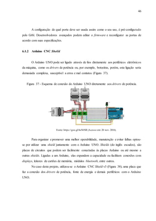 46
A configuração de qual porta deve ser usada assim como o seu uso, é pré-configurado
pelo Grbl. Desenvolvedores avançados podem editar o firmware e reconfigurar as portas de
acordo com suas especificações.
6.1.2 Arduino CNC Sheild
O Arduino UNO pode ser ligado através de fios diretamente aos periféricos eletrônicos
da máquina, como os drivers de potência ou, por exemplo, botoeiras, porém, esta ligação seria
demasiada complexa, susceptível a erros e mal contatos (Figura 37).
Figura 37 - Esquema de conexão do Arduino UNO diretamente aos drivers de potência.
Fonte: https://goo.gl/6oNtNR (Acesso em: 20 nov. 2016).
Para organizar e promover uma melhor operabilidade, manutenção e evitar falhas optou-
se por utilizar uma shield juntamente com o Arduino UNO. Shields (do inglês escudos), são
placas de circuitos que podem ser facilmente conectadas às placas Arduino ou até mesmo a
outras shields. Ligadas a um Arduino, elas expandem a capacidade ou facilitam conexões com
displays, leitores de cartões de memória, módulos bluetooth, entre outros.
No caso deste projeto, utilizou-se o Arduino CNC Shield v3 (Figura 38), uma placa que
faz a conexão dos drivers de potência, fonte de energia e demais periféricos com o Arduino
UNO.
 