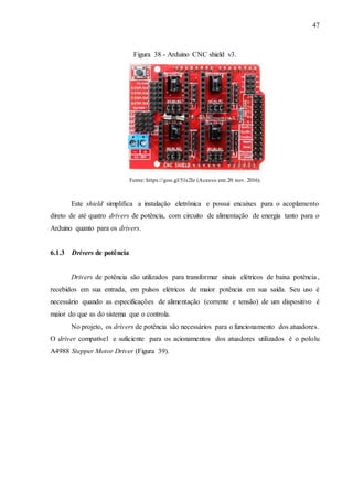 47
Figura 38 - Arduino CNC shield v3.
Fonte: https://goo.gl/51s2Iz (Acesso em: 20 nov. 2016).
Este shield simplifica a instalação eletrônica e possui encaixes para o acoplamento
direto de até quatro drivers de potência, com circuito de alimentação de energia tanto para o
Arduino quanto para os drivers.
6.1.3 Drivers de potência
Drivers de potência são utilizados para transformar sinais elétricos de baixa potência,
recebidos em sua entrada, em pulsos elétricos de maior potência em sua saída. Seu uso é
necessário quando as especificações de alimentação (corrente e tensão) de um dispositivo é
maior do que as do sistema que o controla.
No projeto, os drivers de potência são necessários para o funcionamento dos atuadores.
O driver compatível e suficiente para os acionamentos dos atuadores utilizados é o pololu
A4988 Stepper Motor Driver (Figura 39).
 