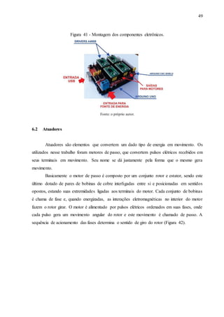49
Figura 41 - Montagem dos componentes eletrônicos.
Fonte: o próprio autor.
6.2 Atuadores
Atuadores são elementos que convertem um dado tipo de energia em movimento. Os
utilizados nesse trabalho foram motores de passo, que convertem pulsos elétricos recebidos em
seus terminais em movimento. Seu nome se dá justamente pela forma que o mesmo gera
movimento.
Basicamente o motor de passo é composto por um conjunto rotor e estator, sendo este
último dotado de pares de bobinas de cobre interligadas entre si e posicionadas em sentidos
opostos, estando suas extremidades ligadas aos terminais do motor. Cada conjunto de bobinas
é chama de fase e, quando energizadas, as interações eletromagnéticas no interior do motor
fazem o rotor girar. O motor é alimentado por pulsos elétricos ordenados em suas fases, onde
cada pulso gera um movimento angular do rotor e este movimento é chamado de passo. A
sequência de acionamento das fases determina o sentido de giro do rotor (Figura 42).
 