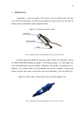 53
7 FERRAMENTA
A ferramenta é a parte da máquina CNC que faz o corte da matéria prima. Em uma
router CNC ela é basicamente um motor de alta rotação que possui em seu eixo uma haste de
fixação (pinça) da ferramenta cortante chamada de fresa.
Figura 45 - Partes de um motor spindle.
Fonte: Adaptado de https://goo.gl/RhszWy (Acesso em: 20 nov. 2016).
O spindle usado neste trabalho foi uma micro retifica Western com velocidade variável
de 8.000 a 30.000 RPM (rotações por minuto) e 130 Watts de potência, 127 Volts (Figura 46).
Esta é uma opção barata e que traz resultados satisfatórios para trabalhos com madeiras leves e
polímeros. Caso o usuário tenha um ciclo de trabalho mais elevado na máquina, o mesmo pode
instalar um motor mais potente ou até mesmo outro tipo de ferramenta, como um canhão laser.
Figura 46 - Micro retifica Western usada como spindle da máquina CNC.
Fonte: Adaptado de https://goo.gl/Aqrra7 (Acesso em: 20 nov. 2016).
 