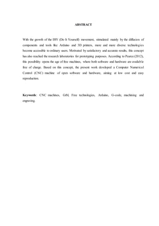 ABSTRACT
With the growth of the DIY (Do It Yourself) movement, stimulated mainly by the diffusion of
components and tools like Arduino and 3D printers, more and more diverse technologies
become accessible to ordinary users. Motivated by satisfactory and accurate results, this concept
has also reached the research laboratories for prototyping purposes. According to Pearce (2012),
this possibility opens the age of free machines, where both software and hardware are available
free of charge. Based on this concept, the present work developed a Computer Numerical
Control (CNC) machine of open software and hardware, aiming at low cost and easy
reproduction.
Keywords: CNC machines, Grbl, Free technologies, Arduino, G-code, machining and
engraving.
 