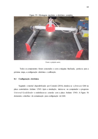 60
Figura 55 - Montagens mecânica e eletrônica completa.
Fonte: o próprio autor.
Todos os componentes foram conectados e com a máquina finalizada, partiu-se para a
próxima etapa, a configuração eletrônica e calibração.
8.1 Configuração eletrônica
Seguindo o tutorial disponibilizado por Conrado (2016), instalou-se o firmware Grbl na
placa controladora Arduino UNO. Após a instalação, iniciou-se no computador o programa
Universal GcodeSender e estabeleceu-se conexão com a placa Arduino UNO. A Figura 56
demonstra a interface de comunicação para configuração do Grbl.
 