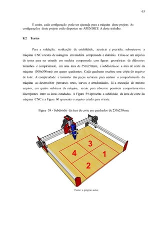 63
E assim, cada configuração pode ser ajustada para a máquina deste projeto. As
configurações deste projeto estão dispostas no APÊNDICE A deste trabalho.
8.2 Testes
Para a validação, verificação de estabilidade, acurácia e precisão, submeteu-se a
máquina CNC a testes de usinagens em madeira compensada e alumínio. Criou-se um arquivo
de testes para ser usinado em madeira compensada com figuras geométricas de diferentes
tamanhos e complexidade, em uma área de 250x250mm, e subdividiu-se a área de corte da
máquina (500x500mm) em quatro quadrantes. Cada quadrante recebeu uma cópia do arquivo
de teste. A complexidade e tamanho das peças serviram para analisar o comportamento da
máquina ao desenvolver percursos retos, curvos e arredondados. Já a execução do mesmo
arquivo, em quatro subáreas da máquina, serviu para observar possíveis comportamentos
discrepantes entre as áreas estudadas. A Figura 59 apresenta a subdivisão da área de corte da
máquina CNC e a Figura 60 apresenta o arquivo criado para o teste.
Figura 59 - Subdivisão da área de corte em quadrados de 250x250mm.
Fonte: o próprio autor.
 