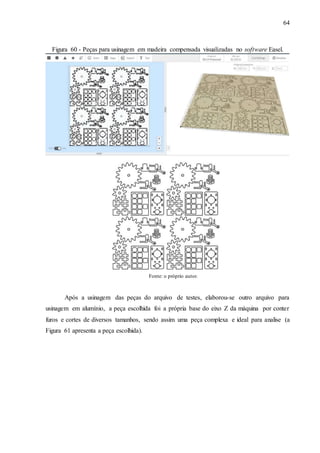 64
Figura 60 - Peças para usinagem em madeira compensada visualizadas no software Easel.
Fonte: o próprio autor.
Após a usinagem das peças do arquivo de testes, elaborou-se outro arquivo para
usinagem em alumínio, a peça escolhida foi a própria base do eixo Z da máquina por conter
furos e cortes de diversos tamanhos, sendo assim uma peça complexa e ideal para analise (a
Figura 61 apresenta a peça escolhida).
 