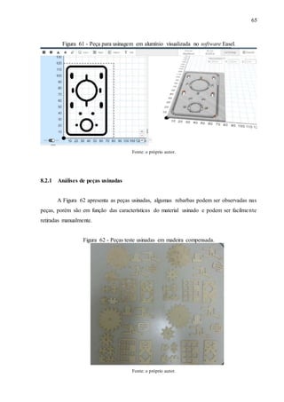 65
Figura 61 - Peça para usinagem em alumínio visualizada no software Easel.
Fonte: o próprio autor.
8.2.1 Análises de peças usinadas
A Figura 62 apresenta as peças usinadas, algumas rebarbas podem ser observadas nas
peças, porém são em função das características do material usinado e podem ser facilmente
retiradas manualmente.
Figura 62 - Peças teste usinadas em madeira compensada.
Fonte: o próprio autor.
 