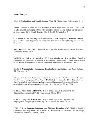 75
REFERÊNCIAS
BELL, C. Maintaining and Troubleshooting Your 3D Printer. New York: Apress, 2014.
BRASIL. Decreto nº 8.618, de 29 de dezembro de 2015. Regulamenta a Lei nº 13.152, de 29
de julho de 2015, que dispõe sobre o valor do salário mínimo e a sua política de valorização
de longo prazo. Diário Oficial, Brasília, DF, 30 dez. 2015. Seção 1, p. 5.
CONRADO, R. Grbl v0.9j O que é? Para que serve? Como configurar?, Atividade Maker,
[S.l], v. online, 2016. Disponível em: < http://atividademaker.com.br/grbl-v09j > Acesso em:
20 nov. 2016
DS4. I Servo. [S.l: s.n., 200-]. Disponível em: < http://ds4.com.br/fresadora-router/i-servo/>
Acesso em: 20 nov. 2016.
FACHIM, A. Projeto de fresadora CNC com plataforma livre Arduino. Relatório
(Graduação em Engenharia de Controle e Automação) – Universidade Federal do Rio Grande
do Sul. Escola de Engenharia. Curso de Engenharia de Controle e Automação, 2013
GENG, H. Manufacturing Engineering Handbook, Second Edition. New York: McGraw
Hill Education, 2015.
GINESI, C. Saiba como funcionam os laboratórios de inovação – fab labs – espalhados pelo
Brasil. E como você pode usá-los. Projeto Draft, [S.l], v. online, abr. 2015. Disponível em:
<http://projetodraft.com/saiba-como-funcionam-os-laboratorios-de-inovacao-fab-labs-
espalhados-pelo-brasil-e-como-voce-pode-usa-los/ > Acesso em: 20 nov. 2016.
GITHUB. About Grbl. GitHub wiki, [S.l], v. online, ago. 2015. Disponível em:
<https://github.com/grbl/grbl/wiki > Acesso em: 20 nov. 2016.
GITHUB. Using Grbl. GitHub wiki, [S.l], v. online, ago. 2016. Disponível em:
<https://github.com/grbl/grbl/wiki/Using-Grbl > Acesso em: 20 nov. 2016.
LYRA, P, V, A. Desenvolvimento de uma Máquina Fresadora CNC Didática. Relatório
(Graduação em Engenharia de Controle e Automação) – Faculdade de Tecnologia,
Universidade de Brasília, Brasília, 2010.
 
