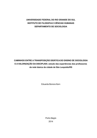 UNIVERSIDADE FEDERAL DO RIO GRANDE DO SUL
INSTITUTO DE FILOSOFIA E CIÊNCIAS HUMANAS
DEPARTAMENTO DE SOCIOLOGIA
CAMINHOS ENTRE A TRANSPOSIÇÃO DIDÁTICA DO ENSINO DE SOCIOLOGIA
E A VALORIZAÇÃO DA DISCIPLINA: estudo das experiências dos professores
da rede básica da cidade de São Leopoldo/RS
Eduarda Bonora Kern
Porto Alegre
2014
 