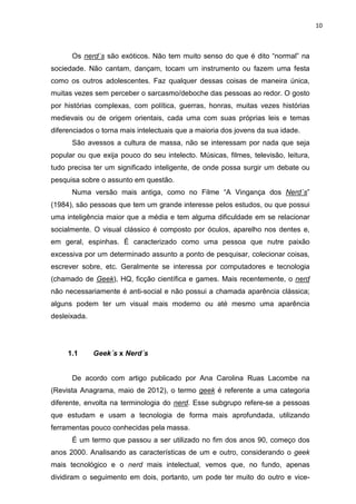 10



      Os nerd´s são exóticos. Não tem muito senso do que é dito “normal” na
sociedade. Não cantam, dançam, tocam um instrumento ou fazem uma festa
como os outros adolescentes. Faz qualquer dessas coisas de maneira única,
muitas vezes sem perceber o sarcasmo/deboche das pessoas ao redor. O gosto
por histórias complexas, com política, guerras, honras, muitas vezes histórias
medievais ou de origem orientais, cada uma com suas próprias leis e temas
diferenciados o torna mais intelectuais que a maioria dos jovens da sua idade.
      São avessos a cultura de massa, não se interessam por nada que seja
popular ou que exija pouco do seu intelecto. Músicas, filmes, televisão, leitura,
tudo precisa ter um significado inteligente, de onde possa surgir um debate ou
pesquisa sobre o assunto em questão.
      Numa versão mais antiga, como no Filme “A Vingança dos Nerd´s”
(1984), são pessoas que tem um grande interesse pelos estudos, ou que possui
uma inteligência maior que a média e tem alguma dificuldade em se relacionar
socialmente. O visual clássico é composto por óculos, aparelho nos dentes e,
em geral, espinhas. É caracterizado como uma pessoa que nutre paixão
excessiva por um determinado assunto a ponto de pesquisar, colecionar coisas,
escrever sobre, etc. Geralmente se interessa por computadores e tecnologia
(chamado de Geek), HQ, ficção científica e games. Mais recentemente, o nerd
não necessariamente é anti-social e não possui a chamada aparência clássica;
alguns podem ter um visual mais moderno ou até mesmo uma aparência
desleixada.




     1.1      Geek´s x Nerd´s


      De acordo com artigo publicado por Ana Carolina Ruas Lacombe na
(Revista Anagrama, maio de 2012), o termo geek é referente a uma categoria
diferente, envolta na terminologia do nerd. Esse subgrupo refere-se a pessoas
que estudam e usam a tecnologia de forma mais aprofundada, utilizando
ferramentas pouco conhecidas pela massa.
      É um termo que passou a ser utilizado no fim dos anos 90, começo dos
anos 2000. Analisando as características de um e outro, considerando o geek
mais tecnológico e o nerd mais intelectual, vemos que, no fundo, apenas
dividiram o seguimento em dois, portanto, um pode ter muito do outro e vice-
 