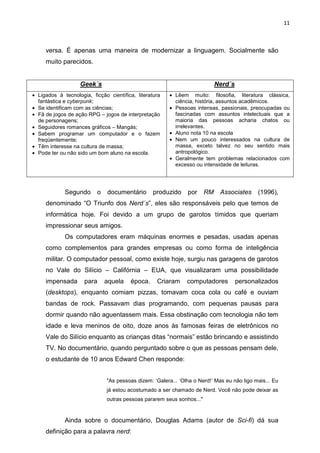 11



     versa. É apenas uma maneira de modernizar a linguagem. Socialmente são
     muito parecidos.


                   Geek´s                                                   Nerd´s
• Ligados à tecnologia, ficção científica, literatura   • Lêem muito: filosofia, literatura clássica,
  fantástica e cyberpunk;                                 ciência, história, assuntos acadêmicos.
• Se identificam com as ciências;                       • Pessoas intensas, passionais, preocupadas ou
• Fã de jogos de ação RPG – jogos de interpretação        fascinadas com assuntos intelectuais que a
  de personagens;                                         maioria das pessoas acharia chatos ou
• Seguidores romances gráficos – Mangás;                  irrelevantes.
• Sabem programar um computador e o fazem               • Aluno nota 10 na escola
  freqüentemente;                                       • Nem um pouco interessados na cultura de
• Têm interesse na cultura de massa;                      massa, exceto talvez no seu sentido mais
• Pode ter ou não sido um bom aluno na escola.            antropológico.
                                                        • Geralmente tem problemas relacionados com
                                                          excesso ou intensidade de leituras.




             Segundo      o    documentário       produzido    por     RM    Associates     (1996),
     denominado “O Triunfo dos Nerd´s”, eles são responsáveis pelo que temos de
     informática hoje. Foi devido a um grupo de garotos tímidos que queriam
     impressionar seus amigos.
             Os computadores eram máquinas enormes e pesadas, usadas apenas
     como complementos para grandes empresas ou como forma de inteligência
     militar. O computador pessoal, como existe hoje, surgiu nas garagens de garotos
     no Vale do Silício – Califórnia – EUA, que visualizaram uma possibilidade
     impensada       para     aquela    época.     Criaram     computadores          personalizados
     (desktops), enquanto comiam pizzas, tomavam coca cola ou café e ouviam
     bandas de rock. Passavam dias programando, com pequenas pausas para
     dormir quando não aguentassem mais. Essa obstinação com tecnologia não tem
     idade e leva meninos de oito, doze anos às famosas feiras de eletrônicos no
     Vale do Silício enquanto as crianças ditas “normais” estão brincando e assistindo
     TV. No documentário, quando perguntado sobre o que as pessoas pensam dele,
     o estudante de 10 anos Edward Chen responde:


                              "As pessoas dizem: ‘Galera... ‘Olha o Nerd!’ Mas eu não ligo mais... Eu
                              já estou acostumado a ser chamado de Nerd. Você não pode deixar as
                              outras pessoas pararem seus sonhos..."


             Ainda sobre o documentário, Douglas Adams (autor de Sci-fi) dá sua
     definição para a palavra nerd:
 