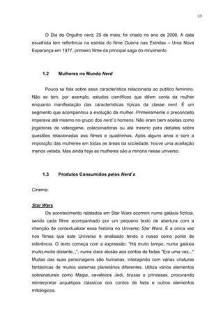 13



      O Dia do Orgulho nerd, 25 de maio, foi criado no ano de 2006. A data
escolhida tem referência na estréia do filme Guerra nas Estrelas – Uma Nova
Esperança em 1977, primeiro filme da principal saga do movimento.




     1.2       Mulheres no Mundo Nerd


      Pouco se fala sobre essa característica relacionada ao publico feminino.
Não se tem, por exemplo, estudos científicos que dêem conta da mulher
enquanto manifestação das características típicas da classe nerd. É um
segmento que acompanhou a evolução da mulher. Primeiramente o preconceito
imperava até mesmo no grupo dos nerd´s homens. Não eram bem aceitas como
jogadoras de videogame, colecionadoras ou até mesmo para debates sobre
questões relacionadas aos filmes e quadrinhos. Após alguns anos e com a
imposição das mulheres em todas as áreas da sociedade, houve uma aceitação
menos velada. Mas ainda hoje as mulheres são a minoria nesse universo.




     1.3       Produtos Consumidos pelos Nerd´s


Cinema:


Star Wars
      Os acontecimento relatados em Star Wars ocorrem numa galáxia fictícia,
sendo cada filme acompanhado por um pequeno texto de abertura com a
intenção de contextualizar essa história no Universo Star Wars. É a única vez
nos filmes que este Universo é analisado tendo o nosso como ponto de
referência. O texto começa com a expressão: "Há muito tempo, numa galáxia
muito,muito distante...", numa clara alusão aos contos de fadas "Era uma vez..."
Muitas das suas personagens são humanas, interagindo com várias criaturas
fantásticas de muitos sistemas planetários diferentes. Utiliza vários elementos
sobrenaturais como Magia, cavaleiros Jedi, bruxas e princesas, procurando
reinterpretar arquétipos clássicos dos contos de fada e outros elementos
mitológicos.
 