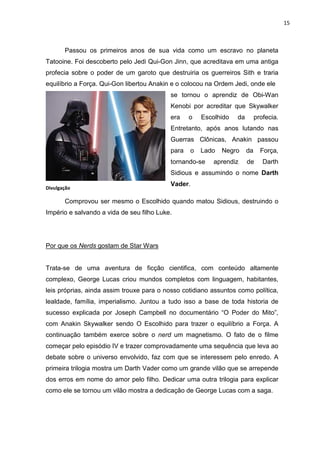 15



       Passou os primeiros anos de sua vida como um escravo no planeta
Tatooine. Foi descoberto pelo Jedi Qui-Gon Jinn, que acreditava em uma antiga
profecia sobre o poder de um garoto que destruiria os guerreiros Sith e traria
equilíbrio a Força. Qui-Gon libertou Anakin e o colocou na Ordem Jedi, onde ele
                                           se tornou o aprendiz de Obi-Wan
                                           Kenobi por acreditar que Skywalker
                                           era    o   Escolhido   da        profecia.
                                           Entretanto, após anos lutando nas
                                           Guerras Clônicas, Anakin passou
                                           para   o   Lado   Negro     da     Força,
                                           tornando-se    aprendiz     de      Darth
                                           Sidious e assumindo o nome Darth
                                           Vader.
Divulgação

       Comprovou ser mesmo o Escolhido quando matou Sidious, destruindo o
Império e salvando a vida de seu filho Luke.




Por que os Nerds gostam de Star Wars


Trata-se de uma aventura de ficção cientifica, com conteúdo altamente
complexo, George Lucas criou mundos completos com linguagem, habitantes,
leis próprias, ainda assim trouxe para o nosso cotidiano assuntos como política,
lealdade, família, imperialismo. Juntou a tudo isso a base de toda historia de
sucesso explicada por Joseph Campbell no documentário “O Poder do Mito”,
com Anakin Skywalker sendo O Escolhido para trazer o equilíbrio a Força. A
continuação também exerce sobre o nerd um magnetismo. O fato de o filme
começar pelo episódio IV e trazer comprovadamente uma sequência que leva ao
debate sobre o universo envolvido, faz com que se interessem pelo enredo. A
primeira trilogia mostra um Darth Vader como um grande vilão que se arrepende
dos erros em nome do amor pelo filho. Dedicar uma outra trilogia para explicar
como ele se tornou um vilão mostra a dedicação de George Lucas com a saga.
 