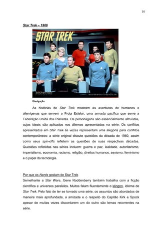 16



Star Trek – 1966




         Divulgação

         As histórias de Star Trek mostram as aventuras de humanos e
alienígenas que servem a Frota Estelar, uma armada pacífica que serve a
Federação Unida dos Planetas. Os personagens são essencialmente altruístas,
cujos ideais são aplicados nos dilemas apresentados na série. Os conflitos
apresentados em Star Trek às vezes representam uma alegoria para conflitos
contemporâneos: a série original discute questões da década de 1960, assim
como seus spin-offs refletem as questões de suas respectivas décadas.
Questões refletidas nas séries incluem: guerra e paz, lealdade, autoritarismo,
imperialismo, economia, racismo, religião, direitos humanos, sexismo, feminismo
e o papel da tecnologia.




Por que os Nerds gostam de Star Trek
Semelhante a Star Wars, Gene Roddenberry também trabalha com a ficção
científica e universos paralelos. Muitos falam fluentemente o klingon, idioma de
Star Trek. Pelo fato de ter se tornado uma série, os assuntos são abordados de
maneira mais aprofundada, a amizade e o respeito do Capitão Kirk e Spock
apesar de muitas vezes discordarem um do outro são temas recorrentes na
série.
 