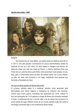 17



Senhor dos Anéis – 2001




Divulgação

       Na Terceira Era da Terra Média, um hobbit (seres de estatura entre 80 cm
e 1,20 m, com pés peludos e bochechas um pouco avermelhadas) recebe de
presente de seu tio o Um Anel, um anel mágico e maligno que precisa ser
destruído antes que caia nas mãos de Sauron, o Senhor doEscuro.Para isso
Frodo terá um caminho árduo pela frente, onde encontrará muito perigos. Ao seu
lado, para o cumprimento desta jornada, ele poderá contar com outros hobbits,
um elfo, um anão, dois humanos e um mago, totalizando nove pessoas que
formarão a Sociedade do Anel.


Por que os Nerds gostam de Senhor dos Anéis
O universo utilizado agora é o medieval, também muito apreciado pela
terminologia nerd. Seres mágicos e mitológicos se misturam aos humanos.
Temas como honra, guerra, irmandade são explorados por J.R.R. Tolkien no
livro (em português) de 1.212 páginas e trilogia de filmes que somados totalizam
9 horas. A esperança de que o mundo volte a ser de posse dos humanos é o
ponto central da saga. Hábitos vindos de um mundo paralelo onde não existe a
tecnologia conhecida hoje é uma controvérsia dessa classe.
 