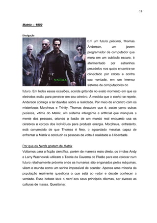 18



Matrix – 1999


Divulgação

                                              Em um futuro próximo, Thomas
                                              Anderson,         um        jovem
                                              programador de computador que
                                              mora em um cubículo escuro, é
                                              atormentado      por    estranhos
                                              pesadelos nos quais encontra-se
                                              conectado por cabos e contra
                                              sua vontade, em um imenso
                                              sistema de computadores do
futuro. Em todas essas ocasiões, acorda gritando no exato momento em que os
eletrodos estão para penetrar em seu cérebro. À medida que o sonho se repete,
Anderson começa a ter dúvidas sobre a realidade. Por meio do encontro com os
misteriosos Morpheus e Trinity, Thomas descobre que é, assim como outras
pessoas, vítima do Matrix, um sistema inteligente e artificial que manipula a
mente das pessoas, criando a ilusão de um mundo real enquanto usa os
cérebros e corpos dos indivíduos para produzir energia. Morpheus, entretanto,
está convencido de que Thomas é Neo, o aguardado messias capaz de
enfrentar a Matrix e conduzir as pessoas de volta à realidade e à liberdade.


Por que os Nerds gostam de Matrix
Voltamos para a ficção científica, porém de maneira mais direta, os irmãos Andy
e Larry Wachowski utilizam a Teoria da Caverna de Platão para nos colocar num
futuro relativamente próximo onde os humanos são enganados pelas máquinas,
vêem o mundo como um sonho impossível de acordar. Apenas uma minoria da
população realmente questiona o que está ao redor e decide conhecer a
verdade. Esse debate leva o nerd aos seus principais dilemas, ser avesso as
culturas de massa. Questionar.
 