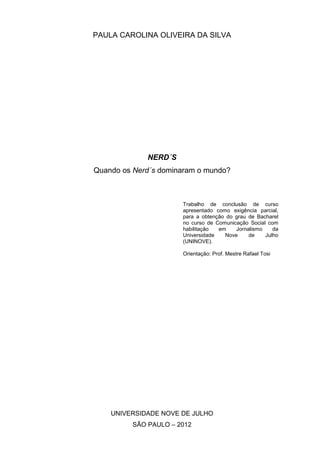 PAULA CAROLINA OLIVEIRA DA SILVA




             NERD´S
Quando os Nerd´s dominaram o mundo?



                      Trabalho de conclusão de curso
                      apresentado como exigência parcial,
                      para a obtenção do grau de Bacharel
                      no curso de Comunicação Social com
                      habilitação  em    Jornalismo    da
                      Universidade   Nove     de    Julho
                      (UNINOVE).

                      Orientação: Prof. Mestre Rafael Tosi




    UNIVERSIDADE NOVE DE JULHO
         SÃO PAULO – 2012
 
