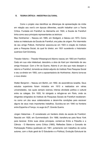 20



 II.   TEORIA CRÍTICA – INDÚSTRIA CULTURAL



       Como o projeto visa identificar as diferenças de apresentação da mídia
em relação aos nerd´s em épocas diferentes, escolhi trabalhar com a Teoria
Crítica. Fundada em Frankfurt na Alemanha em 1924, a Escola de Frankfurt
tinha como seus principais representantes os teóricos:
Max Horkheimer – Nasceu em 1885, em Stuttgard, e faleceu em 1973. Como
todos os intelectuais da Escola de Frankfurt, era judeu de origem. Por intermédio
de seu amigo Pollock, Horheimer associou-se em 1923 à criação do Instituto
para a Pesquisa Social, do qual foi diretor, em 1931 sucedendo o historiador
austríaco Carl Grünberg.


Theodor Adorno – Theodor Wiesengrund Adorno nasceu em 1903 em Frankfurt.
Cedo em sua vida intelectual, descobriu a obra de Kant por intermédio de seu
amigo Kracauer. Com o fim da Guerra, Adorno é um dos que mais desejam o
retorno a Frankfurt, tornando-se diretor-adjunto do Instituto Para Pesquisa Social
e seu co-diretor em 1955, com a aposentadoria de Horkheimer, Adorno torna-se
o novo diretor.


Walter Benjamin – Nasceu em Berlim, em 1892, de ascendência israelita. Seus
estudos superiores foram iniciados em 1913 e realizados em várias
universidades, nas quais sempre exerceu intensa atividade política e cultural
entre os colegas. Em 1935, foi obrigado a refugiar-se em Paris, onde os
dirigentes emigrados do Instituto de Pesquisas Sociais de Frankfurt receberam-
no como um dos seus colaboradores e deram-lhe condições para escrever
alguns de seus mais importantes trabalhos. Suicidou-se em 1940 na fronteira
entre Espanha e França, no auge da 2ª. Grande Guerra.


Jürgen Habermas – É considerado um herdeiro direto da escola de Frankfurt.
Nascido em 1929, em Gummersbach. Em 1968, transferiu-se para Nova York
para lecionar. Entre suas obras principais, contam-se Entre a Filosofia e a
Ciência - O Marxismo como Crítica (1960), Reflexões Sobre o Conceito de
Participação Pública (publicado em 1961, juntamente com trabalhos de outros
autores, com o título geral de O Estudante e a Política), Evolução Estrutural da
 