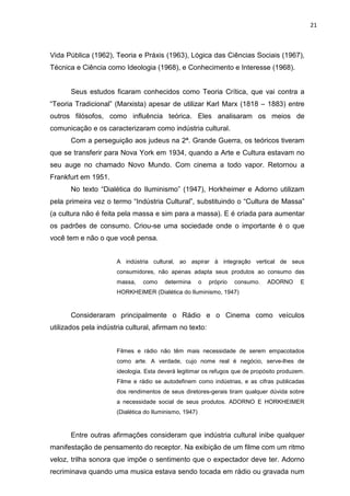 21



Vida Pública (1962), Teoria e Práxis (1963), Lógica das Ciências Sociais (1967),
Técnica e Ciência como Ideologia (1968), e Conhecimento e Interesse (1968).


       Seus estudos ficaram conhecidos como Teoria Crítica, que vai contra a
“Teoria Tradicional” (Marxista) apesar de utilizar Karl Marx (1818 – 1883) entre
outros filósofos, como influência teórica. Eles analisaram os meios de
comunicação e os caracterizaram como indústria cultural.
       Com a perseguição aos judeus na 2ª. Grande Guerra, os teóricos tiveram
que se transferir para Nova York em 1934, quando a Arte e Cultura estavam no
seu auge no chamado Novo Mundo. Com cinema a todo vapor. Retornou a
Frankfurt em 1951.
       No texto “Dialética do Iluminismo” (1947), Horkheimer e Adorno utilizam
pela primeira vez o termo “Indústria Cultural”, substituindo o “Cultura de Massa”
(a cultura não é feita pela massa e sim para a massa). E é criada para aumentar
os padrões de consumo. Criou-se uma sociedade onde o importante é o que
você tem e não o que você pensa.


                      A indústria cultural, ao aspirar à integração vertical de seus
                      consumidores, não apenas adapta seus produtos ao consumo das
                      massa,    como    determina       o   próprio   consumo.   ADORNO   E
                      HORKHEIMER (Dialética do Iluminismo, 1947)



       Consideraram principalmente o Rádio e o Cinema como veículos
utilizados pela indústria cultural, afirmam no texto:


                      Filmes e rádio não têm mais necessidade de serem empacotados
                      como arte. A verdade, cujo nome real é negócio, serve-lhes de
                      ideologia. Esta deverá legitimar os refugos que de propósito produzem.
                      Filme e rádio se autodefinem como indústrias, e as cifras publicadas
                      dos rendimentos de seus diretores-gerais tiram qualquer dúvida sobre
                      a necessidade social de seus produtos. ADORNO E HORKHEIMER
                      (Dialética do Iluminismo, 1947)


       Entre outras afirmações consideram que indústria cultural inibe qualquer
manifestação de pensamento do receptor. Na exibição de um filme com um ritmo
veloz, trilha sonora que impõe o sentimento que o expectador deve ter. Adorno
recriminava quando uma musica estava sendo tocada em rádio ou gravada num
 