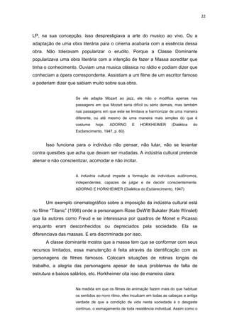 22



LP, na sua concepção, isso desprestigiava a arte do musico ao vivo. Ou a
adaptação de uma obra literária para o cinema acabaria com a essência dessa
obra. Não toleravam popularizar o erudito. Porque a Classe Dominante
popularizava uma obra literária com a intenção de fazer a Massa acreditar que
tinha o conhecimento. Ouviam uma musica clássica no rádio e podiam dizer que
conheciam a ópera correspondente. Assistiam a um filme de um escritor famoso
e poderiam dizer que sabiam muito sobre sua obra.


                     Se ele adapta Mozart ao jazz, ele não o modifica apenas nas
                     passagens em que Mozart seria difícil ou sério demais, mas também
                     nas passagens em que este se limitava a harmonizar de uma maneira
                     diferente, ou até mesmo de uma maneira mais simples do que é
                     costume    hoje.   ADORNO      E    HORKHEIMER        (Dialética   do
                     Esclarecimento, 1947, p. 60)


      Isso funciona para o individuo não pensar, não lutar, não se levantar
contra questões que acha que devam ser mudadas. A indústria cultural pretende
alienar e não conscientizar, acomodar e não incitar.


                     A indústria cultural impede a formação de indivíduos autônomos,
                     independentes, capazes de julgar e de decidir conscientemente.
                     ADORNO E HORKHEIMER (Dialética do Esclarecimento, 1947)


      Um exemplo cinematográfico sobre a imposição da indústria cultural está
no filme “Titanic” (1998) onde a personagem Rose DeWitt Bukater (Kate Winslet)
que lia autores como Freud e se interessava por quadros de Monet e Picasso
enquanto eram desconhecidos ou depreciados pela sociedade. Ela se
diferenciava das massas. E era discriminada por isso.
      A classe dominante mostra que a massa tem que se conformar com seus
recursos limitados, essa manutenção é feita através da identificação com as
personagens de filmes famosos. Colocam situações de rotinas longas de
trabalho, a alegria das personagens apesar de seus problemas de falta de
estrutura e baixos salários, etc. Horkheimer cita isso de maneira clara:


                     Na medida em que os filmes de animação fazem mais do que habituar
                     os sentidos ao novo ritmo, eles inculcam em todas as cabeças a antiga
                     verdade de que a condição de vida nesta sociedade é o desgaste
                     contínuo, o esmagamento de toda resistência individual. Assim como o
 
