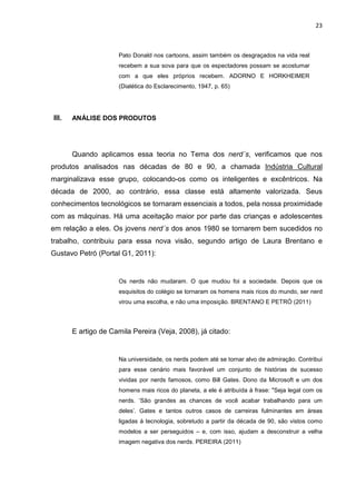 23



                      Pato Donald nos cartoons, assim também os desgraçados na vida real
                      recebem a sua sova para que os espectadores possam se acostumar
                      com a que eles próprios recebem. ADORNO E HORKHEIMER
                      (Dialética do Esclarecimento, 1947, p. 65)




III.   ANÁLISE DOS PRODUTOS




       Quando aplicamos essa teoria no Tema dos nerd´s, verificamos que nos
produtos analisados nas décadas de 80 e 90, a chamada Indústria Cultural
marginalizava esse grupo, colocando-os como os inteligentes e excêntricos. Na
década de 2000, ao contrário, essa classe está altamente valorizada. Seus
conhecimentos tecnológicos se tornaram essenciais a todos, pela nossa proximidade
com as máquinas. Há uma aceitação maior por parte das crianças e adolescentes
em relação a eles. Os jovens nerd´s dos anos 1980 se tornarem bem sucedidos no
trabalho, contribuiu para essa nova visão, segundo artigo de Laura Brentano e
Gustavo Petró (Portal G1, 2011):


                      Os nerds não mudaram. O que mudou foi a sociedade. Depois que os
                      esquisitos do colégio se tornaram os homens mais ricos do mundo, ser nerd
                      virou uma escolha, e não uma imposição. BRENTANO E PETRÓ (2011)




       E artigo de Camila Pereira (Veja, 2008), já citado:


                      Na universidade, os nerds podem até se tornar alvo de admiração. Contribui
                      para esse cenário mais favorável um conjunto de histórias de sucesso
                      vividas por nerds famosos, como Bill Gates. Dono da Microsoft e um dos
                      homens mais ricos do planeta, a ele é atribuída à frase: "Seja legal com os
                      nerds. ‘São grandes as chances de você acabar trabalhando para um
                      deles’. Gates e tantos outros casos de carreiras fulminantes em áreas
                      ligadas à tecnologia, sobretudo a partir da década de 90, são vistos como
                      modelos a ser perseguidos – e, com isso, ajudam a desconstruir a velha
                      imagem negativa dos nerds. PEREIRA (2011)
 