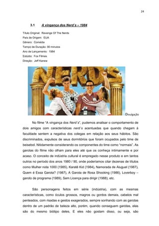 24



      3.1      A vingança dos Nerd´s – 1984

Título Original: Revenge Of The Nerds
País de Origem: EUA
Gênero: Comédia
Tempo de Duração: 90 minutos
Ano de Lançamento: 1984
Estúdio: Fox Filmes
Direção: Jeff Kanew




                                                                                Divulgação

       No filme “A vingança dos Nerd´s”, pudemos analisar o comportamento de
dois amigos com características nerd´s acentuadas que quando chegam à
faculdade sentem a negativa dos colegas em relação aos seus hábitos. São
discriminados, expulsos de seus dormitórios que foram ocupados pelo time de
beisebol. Nitidamente considerando os componentes do time como “normais”. As
garotas do filme não olham para eles até que os conheça intimamente e por
acaso. O conceito de indústria cultural é empregado nesse produto e em tantos
outros no período dos anos 1980 / 90, onde poderíamos citar dezenas de títulos
como Mulher nota 1000 (1985), Karatê Kid (1984), Namorada de Aluguel (1987),
Quem é Essa Garota? (1987), A Garota de Rosa Shocking (1986), Loverboy –
garoto de programa (1989), Sem Licença para dirigir (1988), etc.


       São    personagens       feitos   em   série   (indústria),   com   as   mesmas
características, como óculos grossos, magros ou gordos demais, cabelos mal
penteados, com risadas e gestos exagerados, sempre sonhando com as garotas
dentro de um padrão de beleza alto, porém, quando conseguem garotas, elas
são do mesmo biótipo deles. E eles não gostam disso, ou seja, são
 