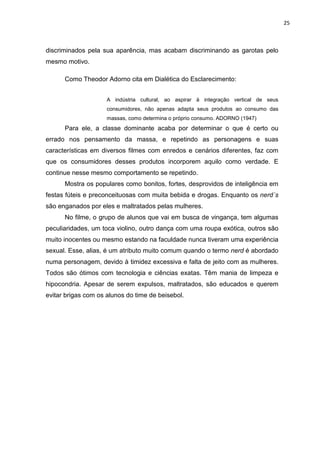 25



discriminados pela sua aparência, mas acabam discriminando as garotas pelo
mesmo motivo.

      Como Theodor Adorno cita em Dialética do Esclarecimento:


                     A indústria cultural, ao aspirar à integração vertical de seus
                     consumidores, não apenas adapta seus produtos ao consumo das
                     massas, como determina o próprio consumo. ADORNO (1947)
      Para ele, a classe dominante acaba por determinar o que é certo ou
errado nos pensamento da massa, e repetindo as personagens e suas
características em diversos filmes com enredos e cenários diferentes, faz com
que os consumidores desses produtos incorporem aquilo como verdade. E
continue nesse mesmo comportamento se repetindo.
      Mostra os populares como bonitos, fortes, desprovidos de inteligência em
festas fúteis e preconceituosas com muita bebida e drogas. Enquanto os nerd´s
são enganados por eles e maltratados pelas mulheres.
      No filme, o grupo de alunos que vai em busca de vingança, tem algumas
peculiaridades, um toca violino, outro dança com uma roupa exótica, outros são
muito inocentes ou mesmo estando na faculdade nunca tiveram uma experiência
sexual. Esse, alias, é um atributo muito comum quando o termo nerd é abordado
numa personagem, devido à timidez excessiva e falta de jeito com as mulheres.
Todos são ótimos com tecnologia e ciências exatas. Têm mania de limpeza e
hipocondria. Apesar de serem expulsos, maltratados, são educados e querem
evitar brigas com os alunos do time de beisebol.
 