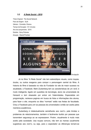 26



      3.2       A Rede Social – 2010

Título Original: The Social Network
País de Origem: EUA
Gênero: Comédia / Drama
Tempo de Duração: 121 minutos
Ano de Lançamento: 2010
Estúdio: Sony Pictures
Direção: David Fincher




ulgação                                                               Divulgação

          Já no filme “A Rede Social” não tem estereótipos visuais, como roupas,
óculos, ou outros exageros para compor o personagem central do filme. A
historia do filme é baseada na vida do Fundador do site de maior sucesso na
atualidade, o Facebook. Mark Zuckerberg tem as características de um nerd, é
muito inteligente, ligado em questões de tecnologia, aluno da universidade de
Harward e tem obsessão por entrar em fraternidades. Especialista em
programação, rackeava paginas em busca de fotos e informações dos alunos,
para fazer o site, enquanto os ditos “normais” estão nas festas de faculdade.
Criou o Facebook para unir as pessoas da universidade e então ser aceito pelos
membros acadêmicos.
          Zuckerberg é intelectualmente semelhante aos nerd´s, pela timidez e
problemas de relacionamentos, também é facilmente iludido por pessoas que
transmitem segurança ao se expressarem. Porém, visualmente é muito mais
aceito pela sociedade. Usa roupas comuns, não tem as manias usualmente
sugestivas aos nerd´s, ou seja, para o expectador as diferenças tornam-se
 