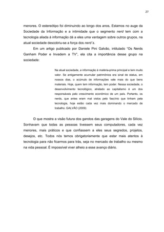 27



menores. O estereótipo foi diminuindo ao longo dos anos. Estamos no auge da
Sociedade da Informação e a intimidade que o segmento nerd tem com a
tecnologia aliada à informação dá a eles uma vantagem sobre outros grupos, na
atual sociedade descobriu-se a força dos nerd´s.
      Em um artigo publicado por Daniele Pini Galvão, intitulado “Os Nerds
Ganham Poder e Invadem a TV”, ela cita a importância desse grupo na
sociedade:

                     Na atual sociedade, a informação é matéria-prima principal e tem muito
                     valor. Se antigamente acumular patrimônios era sinal de status, em
                     nossos dias, o acúmulo de informações vale mais do que bens
                     materiais. Hoje, quem tem informação, tem poder. Nessa sociedade, o
                     desenvolvimento tecnológico, atrelado ao capitalismo é um dos
                     responsáveis pelo crescimento econômico de um país. Portanto, os
                     nerds, que antes eram mal vistos pelo fascínio que tinham pela
                     tecnologia, hoje estão cada vez mais dominando o mercado de
                     trabalho. GALVÃO (2009)



      O que mostra a visão futura dos garotos das garagens do Vale do Silício.
Sonhavam que todas as pessoas tivessem seus computadores, cada vez
menores, mais práticos e que confiassem a eles seus segredos, projetos,
desejos, etc. Todos nós temos obrigatoriamente que estar mais atentos à
tecnologia para não ficarmos para trás, seja no mercado de trabalho ou mesmo
na vida pessoal. É impossível viver alheio a esse avanço diário.
 