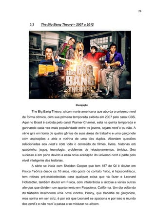 28



     3.3      The Big Bang Theory – 2007 a 2012




                                     Divulgação

       The Big Bang Theory, sitcom norte americana que aborda o universo nerd
de forma cômica, com sua primeira temporada exibida em 2007 pelo canal CBS.
Aqui no Brasil é exibida pelo canal Warner Channel, está na quinta temporada e
ganhando cada vez mais popularidade entre os jovens, sejam nerd´s ou não. A
série gira em torno de quatro gênios de suas áreas de trabalho e uma garçonete
com aspirações a atriz e vizinha de uma das duplas. Abordam questões
relacionadas aos nerd´s com todo o conteúdo de filmes, livros, histórias em
quadrinho, jogos, tecnologia, problemas de relacionamentos, timidez. Seu
sucesso é em parte devido a essa nova aceitação do universo nerd e parte pelo
nível inteligente das histórias.
       A série se inicia com Sheldon Cooper que tem 187 de QI é doutor em
Física Teórica desde os 16 anos, não gosta de contato físico, é hipocondríaco,
tem rotinas pré-estabelecidas para qualquer coisa que vá fazer e Leonard
Hofstadter, também doutor em Física, com intolerância a lactose e várias outras
alergias que dividem um apartamento em Pasadena, Califórnia. Um dia voltando
do trabalho descobrem uma nova vizinha, Penny, que trabalha de garçonete,
mas sonha em ser atriz, é por ela que Leonard se apaixona e por isso o mundo
dos nerd´s e não nerd´s passa a se misturar na sitcom.
 