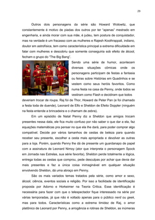 29



      Outros    dois   personagens    da   série   são   Howard   Wolowitz,    que
constantemente é motivo de piadas dos outros por ter “apenas” mestrado em
engenharia, e ainda morar com sua mãe, é judeu, tem postura de conquistador,
mas na verdade é um fracasso com as mulheres e Rajesh Koothrappali, indiano,
doutor em astrofísica, tem como característica principal a extrema dificuldade em
falar com mulheres e descobriu que somente conseguiria sob efeito de álcool,
fecham o grupo do “The Big Bang”.
                                     Sendo uma série de humor, acontecem
                                     diversas   situações   cômicas     onde    os
                                     personagens participam de festas a fantasia
                                     ou feiras sobre Histórias em Quadinhos e se
                                     vestem como seus heróis favoritos. Como
                                     numa festa na casa da Penny, onde todos se
                                     vestiram como Flash e decidiram que todos
deveriam trocar de roupa. Raj foi de Thor, Howard de Peter Pan (e foi chamado
a festa toda de duende), Leonard de Elfo e Sheldon de Efeito Doppler (ninguém
na festa entende a brincadeira e o chamam de zebra).
      Em um episódio de Natal Penny diz a Sheldon que amigos trocam
presentes nessa data, ele fica muito confuso por não saber o que dar a ela, faz
equações matemáticas pra pensar no que ela lhe dará, para poder comprar algo
compatível. Decide por vários tamanhos de cestas de beleza para quando
receber seu presente, escolher a cesta mais apropriada e devolver as outras
para a loja. Porém, quando Penny lhe dá de presente um guardanapo de papel
com a assinatura de Leonard Nimoy (ator que interpreta o personagem Spock
em Jornada nas Estrelas, sua série favorita), Sheldon perde totalmente a lógica,
entrega todas as cestas que comprou, pede desculpas por achar que devia dar
mais presentes e faz a única coisa inimaginável em qualquer situação
envolvendo Sheldon, dá uma abraço em Penny.
      São os mais variados temas tratados pela série, como amor e sexo,
álcool, ciência, eventos sociais e religião. Por isso a facilidade de identificação
proposta por Adorno e Horkeimer na Teoria Critica. Esse identificação é
necessária para fazer com que o telespectador fique interessado na série por
várias temporadas, já que não é voltado apenas para o público nerd ou geek,
mas para todos. Características como a extrema timidez de Raj, o amor
platônico de Leonard por Penny, a arrogância e rotinas de Sheldon, as inúmeras
 