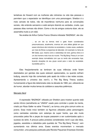 30



tentativas de Howard com as mulheres são rotineiras na vida das pessoas e
permitem que o espectador se identifique com uma personagem. Sheldon é o
mais caricato de todos, não dá importância nenhuma para as convenções
sociais, não entende sarcasmo e está sempre dizendo as verdades, cruéis, que
pessoas ditas normais não diriam. Como o trio de amigos costuma dizer, ele se
assemelha muito a um robô.
      Na analise de Arthur Carlos Franco Oliveira intitulada “BAZINGA”, ele cita:


                    ... se um    dia os    termos   nerd e geek      foram   considerados
                    preconceituosos, atualmente, vivemos em uma aldeia global em que
                    esses indivíduos são incluídos na sociedade e, muitas vezes, exaltados
                    por meio de filmes e programas de televisão. Um exemplo é a fama de
                    Bill Gates, que, mesmo como o estereótipo de nerd, ganhou fama e é
                    um dos homens mais ricos do mundo. The Big Bang Theory é um bom
                    exemplo dessa normalidade com que os nerds são encarados hoje,
                    levando situações do seu grupo social para o resto da sociedade.
                    OLIVEIRA (2011)


      Eles freqüentemente se lembram de suas infâncias onde foram
destratados por garotas das quais estavam apaixonados, ou quando sofriam
bullyng, assunto hoje tão comentado pelo apelo da mídia e das redes sociais.
Apresentando o universo dos nerd´s, o The Big Bang Theory acabou
humanizando a figura tão deteriorada vista na década de 1980, por, utilizando-se
de humor, abordar muitos temas do cotidiano e assuntos polêmicos.


Mercado Nerd


      A expressão “BAZINGA” utilizada por Sheldon para mostrar quando está
sendo irônico (semelhante ao “UNAGI” usado para controlar o poder da mente,
criado por Ross Geller na série “Friends”), se tornou uma gíria comum entre os
jovens. Essa moda inclui também os figurinos utilizados pelos personagens
como camisetas coloridas com estampa de super heróis, que são muito
procurados pelos fãs e peças de roupas passaram a ser customizadas após o
sucesso da série. A procura pelos produtos considerados nerd´s que são lidos,
jogados, assistidos e debatidos pelo quarteto de “The Big Bang Theory”, vem
aumentando nos últimos anos. Esses eventos movimentam o mercado
consumidor, uma pesquisa publicada pela Revista Pequenas Empresas Grandes
 