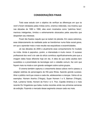 32



                        CONSIDERAÇÕES FINAIS


      Todo esse estudo com o objetivo de verificar as diferenças em que os
nerd´s foram retratados pelas mídias como, cinema e televisão, nos mostrou que
nas décadas de 1980 e 1990, eles eram mostrados como “patinhos feios”,
meninos inteligentes, tímidos e extremamente obcecados pelos assuntos que
despertam seu interesse.
      Ficam tão fixados naquilo que se isolam do planeta. Em casos extremos,
esse distanciamento da realidade pode se transformar numa fobia social grave,
em que o aprender mais e mais resulta nas esquisitices e excentricidades.
      Já nas décadas de 2000 e atualmente esse comportamento foi mudado
na mídia. Ainda é pejorativo, porém, a intensidade é muito menor. O sucesso
profissional dos nerd´s do vale do silício contribuiu significativamente para que a
imagem deles fosse diferente hoje em dia. A idéia de que serão adultos bem
sucedidos e a proximidade da tecnologia com o cidadão comum, faz com que
fiquem mais na moda e com grande vantagem sobre outros grupos.
      O cinema também capturou o crescimento dessa cultura nerd e passou a
adaptar estórias de personagens de HQ para filmes, fazendo grande sucesso.
Atrai o público nerd que cresce a cada dia, adolescentes e crianças. Vários sõ os
exemplos: Homem Aranha (Trilogia), Super Homem I e II, Batman (Trilogia),
Hulk, Lanterna Verde, Homem de Ferro I e II, Thor, Capitão América e o mais
recente Os Vingadores que bateu muitos recordes ainda nas primeiras semanas
de exibição. Fazendo o mercado desse segmento crescer cada vez mais.
 