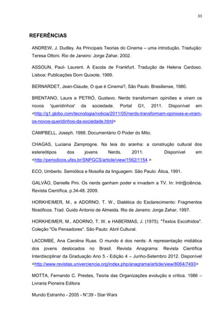 33



REFERÊNCIAS

ANDREW, J. Dudley. As Principais Teorias do Cinema – uma introdução. Tradução:
Teresa Ottoni. Rio de Janeiro: Jorge Zahar, 2002.

ASSOUN, Paul- Laurent. A Escola de Frankfurt. Tradução de Helena Cardoso.
Lisboa: Publicações Dom Quixote, 1989.

BERNARDET, Jean-Claude, O que é Cinema?, São Paulo: Brasiliense, 1980.

BRENTANO, Laura e PETRÓ, Gustavo. Nerds transformam opiniões e viram os
novos     'queridinhos'     da    sociedade.      Portal     G1,   2011.     Disponível    em
<http://g1.globo.com/tecnologia/noticia/2011/05/nerds-transformam-opinioes-e-viram-
os-novos-queridinhos-da-sociedade.html>

CAMPBELL, Joseph. 1988. Documentário O Poder do Mito.

CHAGAS, Luciana Zamprogne. Na teia do aranha: a construção cultural dos
estereótipos       dos        jovens       Nerds.          2011.           Disponível      em
<http://periodicos.ufes.br/SNPGCS/article/view/1562/1154 >

ECO, Umberto. Semiótica e filosofia da linguagem. São Paulo: Ática, 1991.

GALVÃO, Danielle Pini. Os nerds ganham poder e invadem a TV. In: Intr@ciência.
Revista Científica, p.34-48. 2009.

HORKHEIMER, M., e ADORNO, T. W., Dialética do Esclarecimento: Fragmentos
filosóficos. Trad. Guido Antonio de Almeida. Rio de Janeiro: Jorge Zahar, 1997.

HORKHEIMER, M., ADORNO, T. W. e HABERMAS, J. (1975). "Textos Escolhidos".
Coleção "Os Pensadores". São Paulo: Abril Cultural.

LACOMBE, Ana Carolina Ruas. O mundo é dos nerds: A representação midiática
dos     jovens   deslocados      no    Brasil.   Revista     Anagrama:     Revista   Científica
Interdisciplinar da Graduação Ano 5 - Edição 4 – Junho-Setembro 2012. Disponível
<http://www.revistas.univerciencia.org/index.php/anagrama/article/view/8064/7493>

MOTTA, Fernando C. Prestes, Teoria das Organizações evolução e crítica. 1986 –
Livraria Pioneira Editora

Mundo Estranho - 2005 - N° - Star Wars
                         .39
 