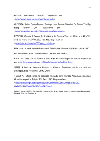 34



NERDS.     InfoEscola,    11/2009.    Disponível    em    fkssmnlçsmnslçmnslsmnlsmn
<http://www.infoescola.com/sociologia/nerds>

OLIVEIRA, Arthur Carlos Franco. Bazinga! Uma Análise Neotribal Da Sitcom The Big
Bang      Theory.      2011.      Disponível       em     fkssmnlçsmnslçmnslsmnlsmn
<http://www.priberam.pt/DLPO/default.aspx?pal=sitcom>

PEREIRA, Camila. A Redenção dos Nerds. In: Revista Veja, ed. 2050, ano 41, n° 9,
de 5 de março de 2008, pág. 102-105. Disponível em fkssmnlçsmnslçmnslsmnlsmn
<http://veja.abril.com.br/050308/p_102.shtml>

REY, Marcos, O Roteirista Profissional: Televisão e Cinema, São Paulo: Ática, 1997.

RM Associates. 1996 Documentário “O Triunfo dos Nerd´s”.

SALATIEL, José Renato. Crítica à sociedade de comunicação de massa. Disponível
em <http://educacao.uol.com.br/filosofia/escola-de-frankfurt.jhtm>

STAM, Robert, A Literatura Através do Cinema: Realismo, magia e a arte da
adapação, Belo Horizonte: UFMG 2008.

TEIXEIRA, Rafael Farias. O poderoso mercado nerd. Revista Pequenas Empresas
Grandes Negócios. Edição 253 Fev. 2010. Disponível em ndlmknlskslçmnslsmnlsmn
<http://revistapegn.globo.com/Revista/Common/0,,EMI120023-17171,00-
O+PODEROSO+MERCADO+NERD.html>

WOLF, Mauro (1995). Teorias da comunicação. 4. ed. Trad. Maria Jorge Vilar de Figueiredo.
Lisboa: Editorial Presença.
 