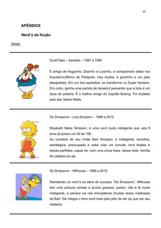 35



         APÊNDICE

         Nerd´s da ficção

Séries




                        DuckTales – Asnésio – 1987 a 1990


                        É amigo de Huguinho, Zezinho e Luisinho, e companheiro deles nos
                        Escoteiros-Mirins de Patópolis. Usa óculos, é gordinho e um pato
                        desajeitado. Em um dos episódios, se transforma no Super Asnésio.
                        Em outro, ganha uma partida de beisebol pensando que a bola é um
                        doce de padaria. É o melhor amigo do Capitão Boeing. Foi dublado
                        pelo ator Selton Mello.




                        Os Simpsons – Liza Simpson – 1989 a 2012


                        Elisabeth Marie Simpson, é uma nerd muito inteligente que, aos 8
                        anos já possui um QI de 156.
                        Ao contrário do seu irmão Bart Simpson, é inteligente, sensitiva,
                        estratégica, preocupada e sabe criar um tumulto nerd tiradas e
                        deixas perfeitas, capaz de, com uma única frase, deixar toda família
                        de cabelos em pé.



                        Os Simpsons – Milhouse – 1989 a 2012


                        Retratando os nerd´s na série de sucesso “Os Simpsons”, Milhouse
                        tem uma postura correta e óculos grossos, porém, não é lá muito
                        inteligente, e sempre cai nas brincadeiras (muitas vezes maldosas)
                        de Bart. Ele integra o time nerd mais pelo jeito de ser do que por seu
                        intelecto.
 