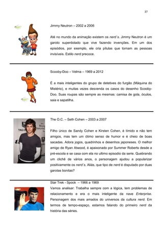 37



Jimmy Neutron – 2002 a 2006


Até no mundo da animação existem os nerd´s. Jimmy Neutron é um
garoto superdotado que vive fazendo invenções. Em um dos
episódios, por exemplo, ele cria pílulas que tornam as pessoas
invisíveis. Estilo nerd precoce.




Scooby-Doo – Velma – 1969 a 2012


É a mais inteligentes do grupo de detetives do furgão (Máquina do
Mistério), e muitas vezes desvenda os casos do desenho Scooby-
Doo. Suas roupas são sempre as mesmas: camisa de gola, óculos,
saia e sapatilha.




The O.C. – Seth Cohen – 2003 a 2007


Filho único de Sandy Cohen e Kirsten Cohen, é tímido e não tem
amigos, mas tem um ótimo senso de humor e é cheio de boas
sacadas. Adora jogos, quadrinhos e desenhos japoneses. O melhor
amigo de Ryan Atwood, é apaixonado por Summer Roberts desde a
pré-escola e se casa com ela no ultimo episodio da serie. Quebrando
um clichê de vários anos, o personagem ajudou a popularizar
positivamente os nerd´s. Aliás, que tipo de nerd é disputado por duas
garotas bonitas?


Star Trek - Spock – 1966 a 1969
Vamos analisar: Trabalha sempre com a lógica, tem problemas de
relacionamento e era o mais inteligente da nave Enterprise.
Personagem dos mais amados do universos da cultura nerd. Em
termos de tempo-espaço, estamos falando do primeiro nerd da
história das séries.
 