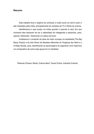 Resumo




      Este trabalho teve o objetivo de conhecer o modo como os nerd´s eram e
são retratados pela mídia, principalmente em seriados de TV e filmes de cinema.
      Identificamos o que mudou na mídia quando o assunto é nerd. Em que
momento eles deixaram de ser o estereótipo de inteligentes e estranhos, para,
apenas “diferentes”. Ganhando um status de herói.
      Analisamos o conteúdo da série de maior sucesso na atualidade (The Big
Bang Theory) e de dois filmes de décadas diferentes (A Vingança dos Nerd´s e
A Rede Social), para, identificando os personagens do segmento nerd, fazermos
um comparativo de como esse grupo foi e é retratado.




    Palavras Chaves: Nerds; Cultura Nerd; Teoria Crítica; Indústria Cultural;
 