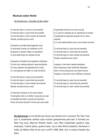 40



  Musicas sobre Nerds

    Os Seminovos – Escolha Já Seu Nerd



O nerd de hoje é o cara rico de amanhã          O gostosão ainda sai no carro do pai
O nerd de hoje é o cara lindo de amanhã         E o nerd é a atração de um workshop em Dubai
O nerd de hoje é o bom marido de amanhã         O gostosão te esquece quando vê um carro
Garota, escolha já seu nerd!                    esporte
                                                E o nerd está lá dentro com uma mulher de sorte
Enquanto o bonitão está pegando você
O nerd está criando um software no PC           O nerd de hoje é o cara rico de amanhã
Enquanto o sarado malha na academia             O nerd de hoje é o cara lindo de amanhã
O nerd está lendo as notícias do dia            O nerd de hoje é o bom marido de amanhã
                                                Garota, escolha já seu nerd!
Enquanto o bonitão tá na balada te chifrando
O nerd com certeza está em casa estudando       Imagine o nerd sem cabelo ensebado
O curso superior do gostosão tá no início       Sem espinhas e sem colarinho abotoado
E o nerd ganha em dólar no Vale do Silício      Sem o cinto social junto com tênis branco
                                                Imagine o nerd com cinco milhões no banco!
O nerd de hoje é o cara rico de amanhã
O nerd de hoje é o cara lindo de amanhã         O nerd de hoje é o cara rico de amanhã
O nerd de hoje é o bom marido de amanhã         O nerd de hoje é o cara lindo de amanhã
Garota, escolha já seu nerd!                    O nerd de hoje é o bom marido de amanhã


O nerd tem conserto, é só você ensinar
O penteado certo e a melhor roupa pra se usar
O saradão de hoje é o gordo de amanhã...
Parou de tomar bomba? Vai ter que usar sutiã!




    Os Seminovos é uma banda que iniciou sua carreira com o sucesso "Do Tipo I love
    you" e, atualmente, distribui suas músicas gratuitamente pela web. É formado por:
    Neto Fog (voz), Maurício Ricardo (baixo, voz), Neto Castanheira (guitarra ninja,
    produção), Tchana (baixo, guitarra base, voz) e Alex Mororó (bateria). Ganharam o
    troféu de Melhor Web Hit do ano no MTV VMB 2009, com a música Escolha Seu
    Nerd.
 